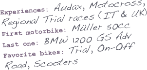 Experiences: Audax, Motocross, Regional Trial races (IT & UK)
First motorbike: Müller 50cc
Last one: BMW 1200 GS Adv
Favorite bikes: Trial, On-Off Road, Scooters
