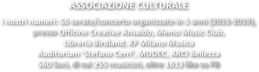 ASSOCIAZIONE CULTURALE

i nostri numeri: 56 serate/concerto organizzate in 5 anni (2013-2019), 
presso Officine Creative Ansaldo, Memo Music Club, 
Libreria Birdland, KF Milano Musica
Auditorium ‘Stefano Cerri’, MUDEC, ARCI Bellezza
560 Soci, di cui 255 musicisti, oltre 1613 like su FB