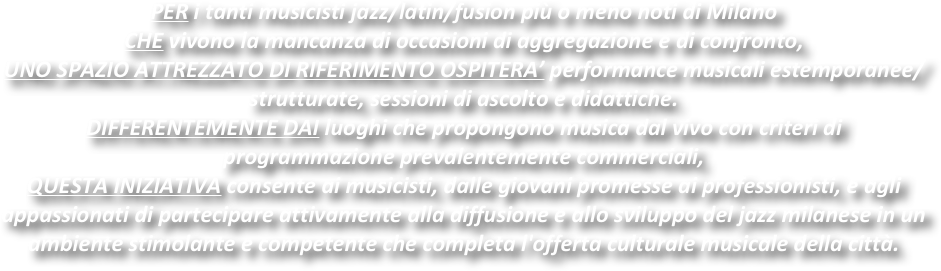 PER i tanti musicisti jazz/latin/fusion più o meno noti di Milano 
CHE vivono la mancanza di occasioni di aggregazione e di confronto,
UNO SPAZIO ATTREZZATO DI RIFERIMENTO OSPITERA’ performance musicali estemporanee/strutturate, sessioni di ascolto e didattiche.
DIFFERENTEMENTE DAI luoghi che propongono musica dal vivo con criteri di programmazione prevalentemente commerciali,
QUESTA INIZIATIVA consente ai musicisti, dalle giovani promesse ai professionisti, e agli appassionati di partecipare attivamente alla diffusione e allo sviluppo del jazz milanese in un ambiente stimolante e competente che completa l'offerta culturale musicale della città.