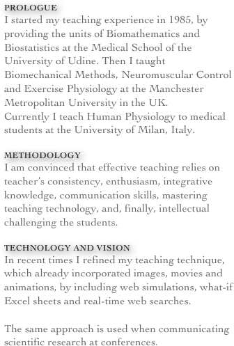 Prologue
I started my teaching experience in 1985, by providing the units of Biomathematics and Biostatistics at the Medical School of the University of Udine. Then I taught Biomechanical Methods, Neuromuscular Control and Exercise Physiology at the Manchester Metropolitan University in the UK. 
Currently I teach Human Physiology to medical students at the University of Milan, Italy.

METHODOLOGY
I am convinced that effective teaching relies on teacher’s consistency, enthusiasm, integrative knowledge, communication skills, mastering teaching technology, and, finally, intellectual challenging the students.

Technology and vision
In recent times I refined my teaching technique, which already incorporated images, movies and animations, by including web simulations, what-if Excel sheets and real-time web searches. 

The same approach is used when communicating scientific research at conferences.